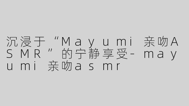 沉浸于“Mayumi亲吻ASMR”的宁静享受-mayumi亲吻asmr