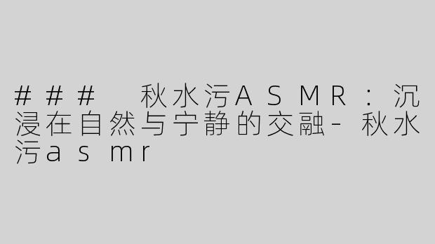 ### 秋水污ASMR：沉浸在自然与宁静的交融-秋水污asmr
