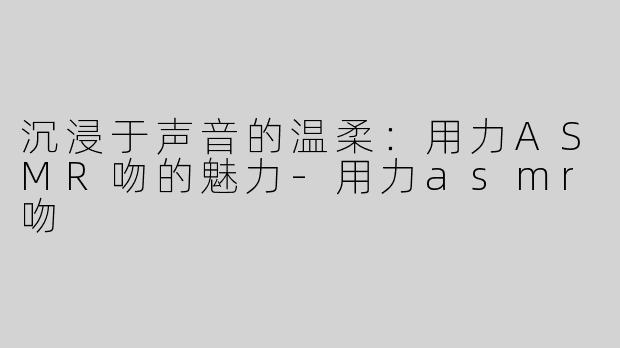 沉浸于声音的温柔：用力ASMR吻的魅力-用力asmr吻