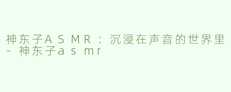 神东子ASMR：沉浸在声音的世界里-神东子asmr