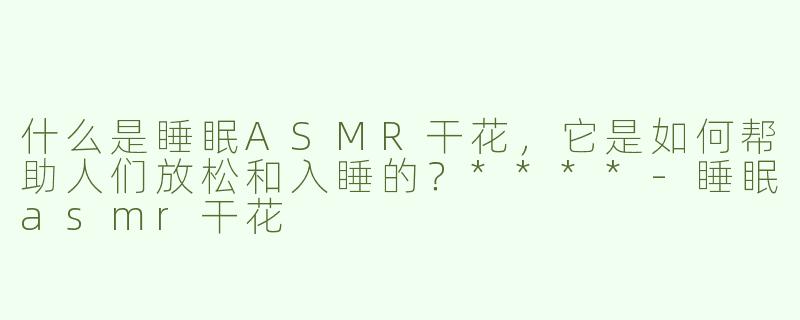 什么是睡眠ASMR干花，它是如何帮助人们放松和入睡的？****