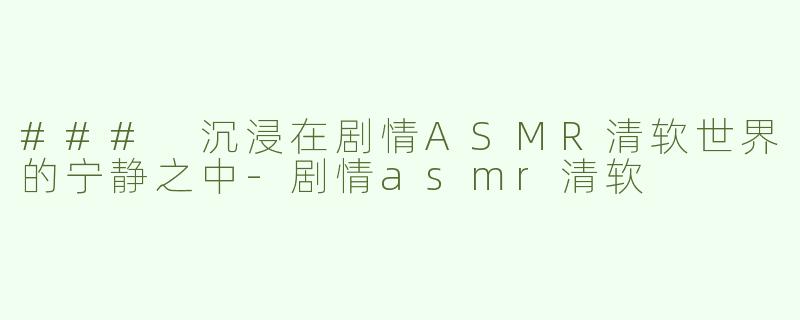 ### 沉浸在剧情ASMR清软世界的宁静之中-剧情asmr清软