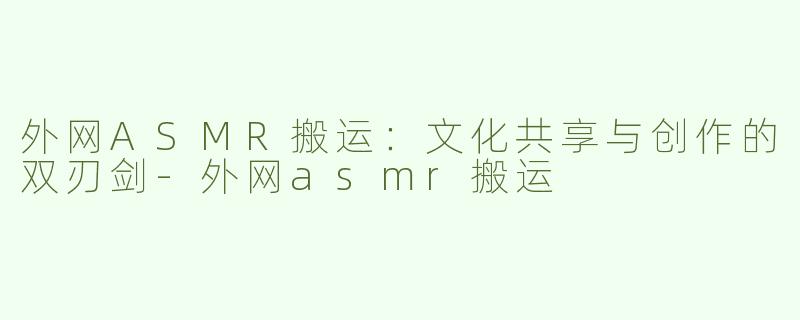 外网ASMR搬运：文化共享与创作的双刃剑-外网asmr搬运