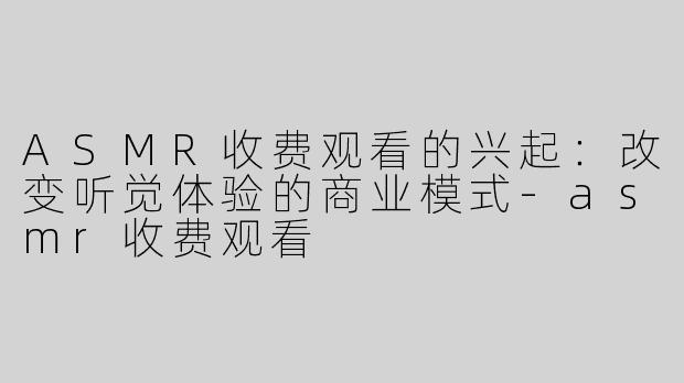 ASMR收费观看的兴起：改变听觉体验的商业模式-asmr收费观看