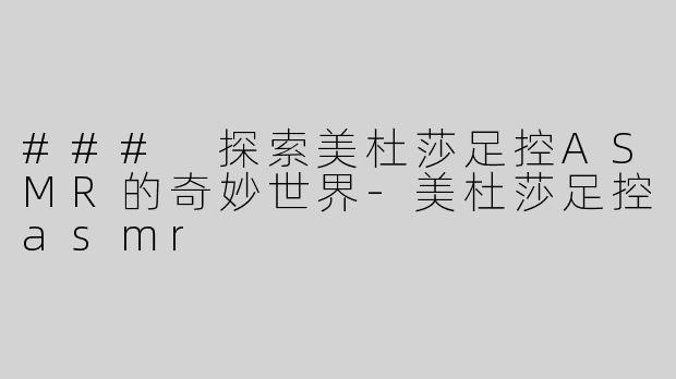 ### 探索美杜莎足控ASMR的奇妙世界-美杜莎足控asmr