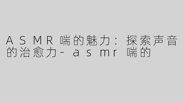 ASMR喘的魅力：探索声音的治愈力