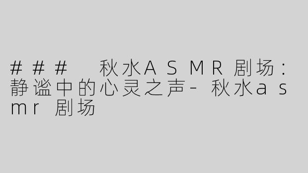 ### 秋水ASMR剧场：静谧中的心灵之声-秋水asmr剧场
