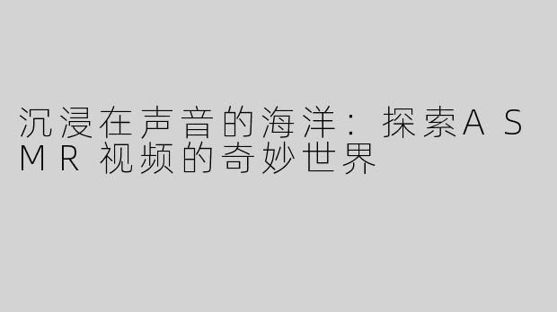 沉浸在声音的海洋：探索ASMR视频的奇妙世界