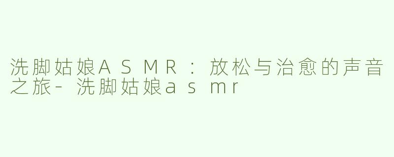 洗脚姑娘ASMR：放松与治愈的声音之旅-洗脚姑娘asmr