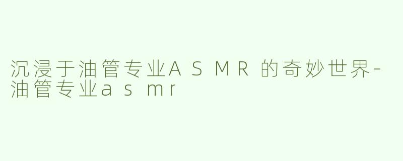 沉浸于油管专业ASMR的奇妙世界-油管专业asmr