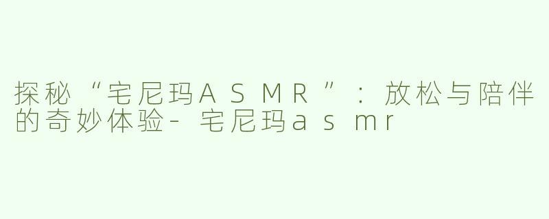 探秘“宅尼玛ASMR”：放松与陪伴的奇妙体验-宅尼玛asmr