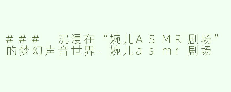 ### 沉浸在“婉儿ASMR剧场”的梦幻声音世界