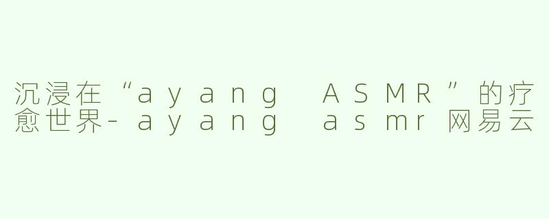 沉浸在“ayang ASMR”的疗愈世界