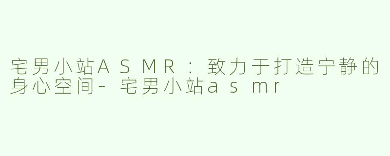 宅男小站ASMR：致力于打造宁静的身心空间-宅男小站asmr
