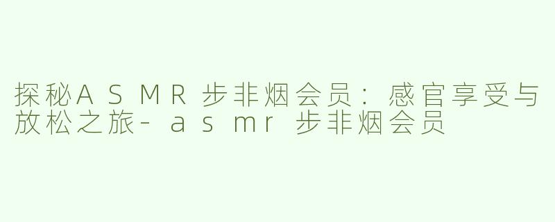 探秘ASMR步非烟会员：感官享受与放松之旅-asmr步非烟会员