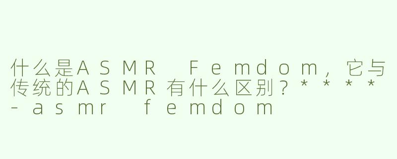什么是ASMR Femdom，它与传统的ASMR有什么区别？****