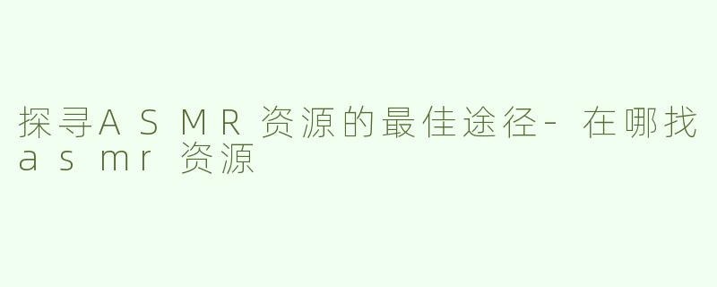 探寻ASMR资源的最佳途径-在哪找asmr资源
