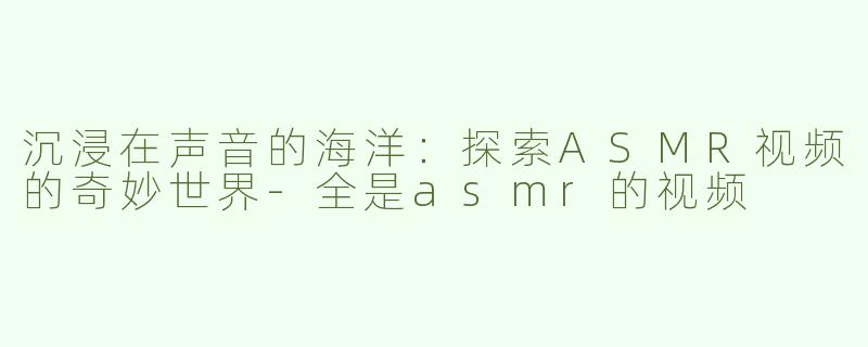 沉浸在声音的海洋：探索ASMR视频的奇妙世界-全是asmr的视频