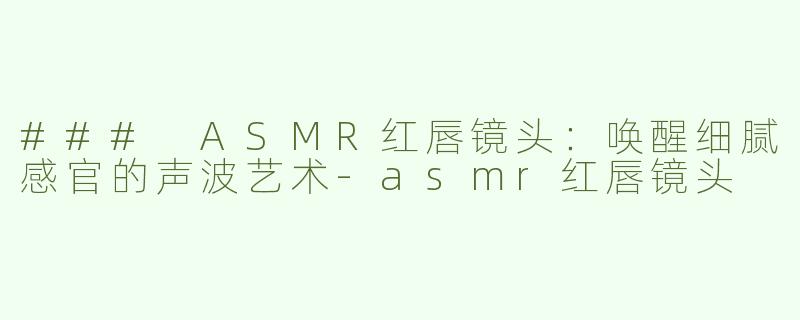 ### ASMR红唇镜头：唤醒细腻感官的声波艺术-asmr红唇镜头
