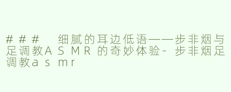 ### 细腻的耳边低语——步非烟与足调教ASMR的奇妙体验-步非烟足调教asmr
