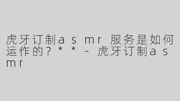 虎牙订制asmr服务是如何运作的？**-虎牙订制asmr