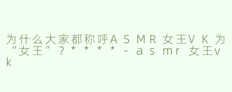 为什么大家都称呼ASMR女王VK为“女王”？****