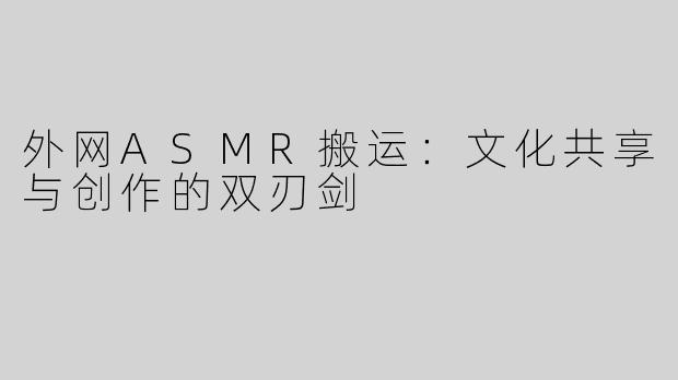 外网ASMR搬运：文化共享与创作的双刃剑