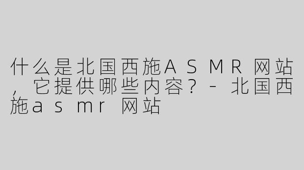 什么是北国西施ASMR网站，它提供哪些内容？