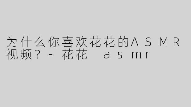 为什么你喜欢花花的ASMR视频？-花花 asmr