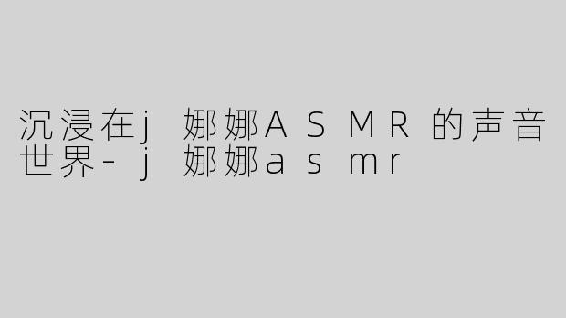沉浸在j娜娜ASMR的声音世界-j娜娜asmr