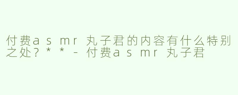 付费asmr丸子君的内容有什么特别之处？**