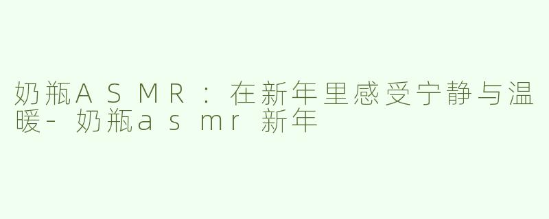 奶瓶ASMR：在新年里感受宁静与温暖-奶瓶asmr新年