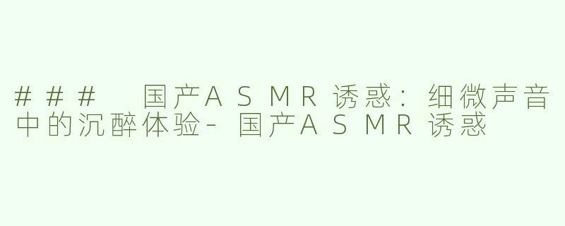 ### 国产ASMR诱惑：细微声音中的沉醉体验-国产ASMR诱惑