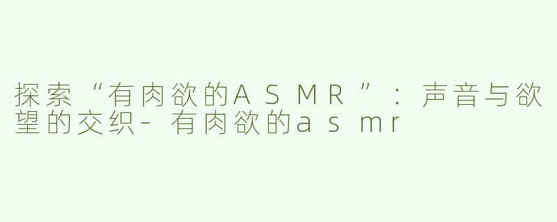 探索“有肉欲的ASMR”：声音与欲望的交织-有肉欲的asmr