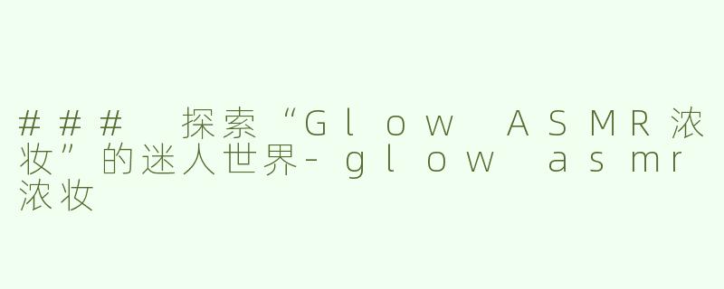 ### 探索“Glow ASMR浓妆”的迷人世界-glow asmr浓妆