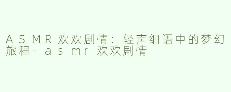 ASMR欢欢剧情：轻声细语中的梦幻旅程-asmr欢欢剧情