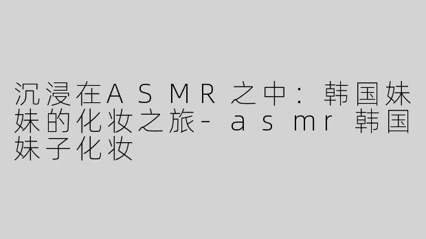 沉浸在ASMR之中：韩国妹妹的化妆之旅