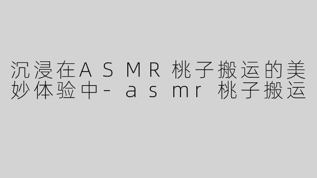 沉浸在ASMR桃子搬运的美妙体验中-asmr桃子搬运