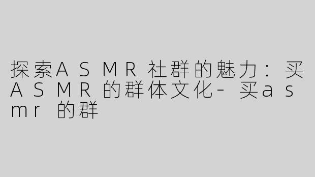 探索ASMR社群的魅力：买ASMR的群体文化-买asmr的群