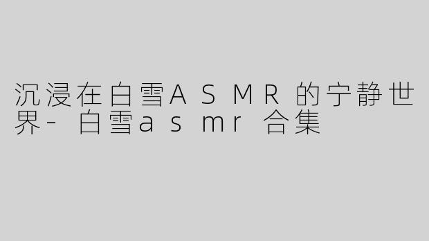 沉浸在白雪ASMR的宁静世界-白雪asmr合集
