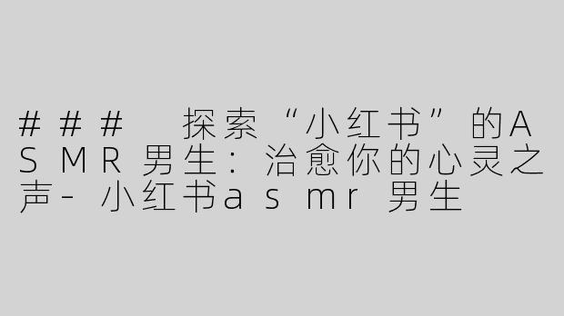 ### 探索“小红书”的ASMR男生：治愈你的心灵之声-小红书asmr男生