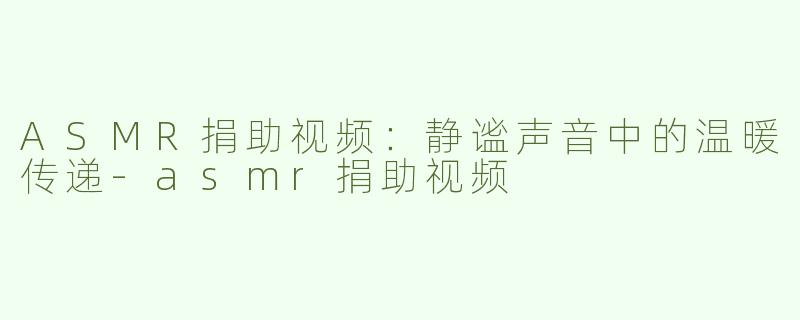 ASMR捐助视频：静谧声音中的温暖传递-asmr捐助视频