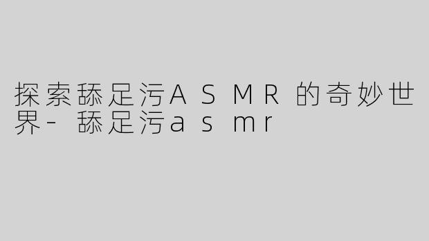 探索舔足污ASMR的奇妙世界-舔足污asmr