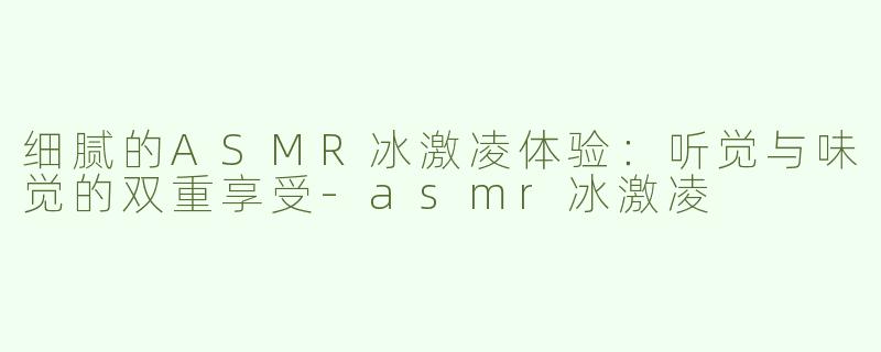 细腻的ASMR冰激凌体验：听觉与味觉的双重享受-asmr冰激凌