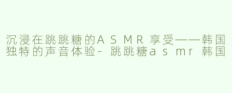 沉浸在跳跳糖的ASMR享受——韩国独特的声音体验-跳跳糖asmr韩国