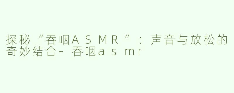 探秘“吞咽ASMR”：声音与放松的奇妙结合-吞咽asmr