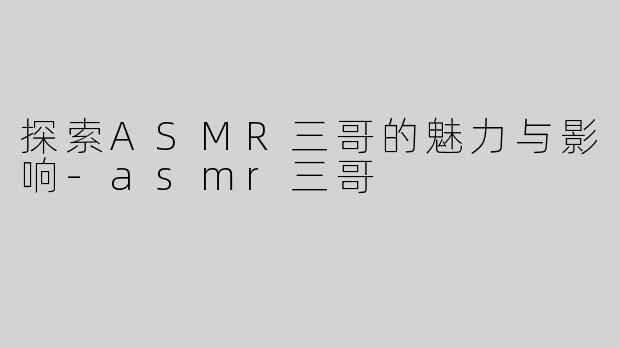 探索ASMR三哥的魅力与影响-asmr三哥