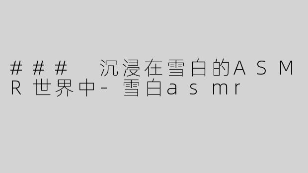 ### 沉浸在雪白的ASMR世界中-雪白asmr
