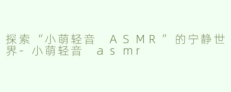 探索“小萌轻音 ASMR”的宁静世界-小萌轻音 asmr