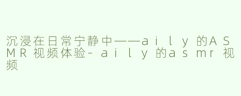 沉浸在日常宁静中——aily的ASMR视频体验